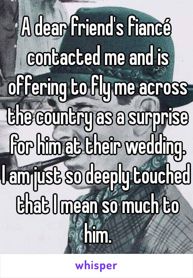 A dear friend's fiancé contacted me and is offering to fly me across the country as a surprise for him at their wedding.
I am just so deeply touched that I mean so much to him.