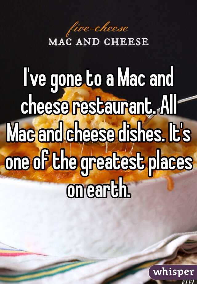 I've gone to a Mac and cheese restaurant. All Mac and cheese dishes. It's one of the greatest places on earth. 