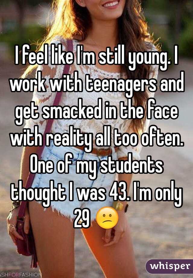 I feel like I'm still young. I work with teenagers and get smacked in the face with reality all too often. One of my students thought I was 43. I'm only 29 😕