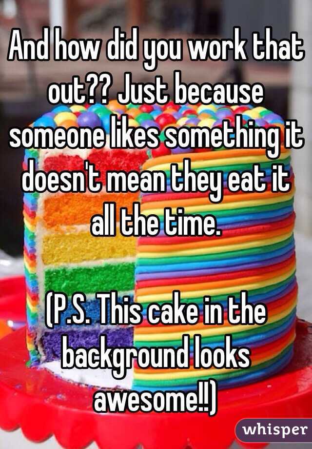 And how did you work that out?? Just because someone likes something it doesn't mean they eat it all the time.

(P.S. This cake in the background looks awesome!!)