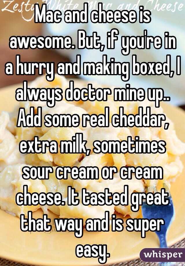 Mac and cheese is awesome. But, if you're in a hurry and making boxed, I always doctor mine up.. Add some real cheddar, extra milk, sometimes sour cream or cream cheese. It tasted great that way and is super easy. 