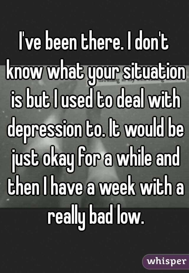 I've been there. I don't know what your situation is but I used to deal with depression to. It would be just okay for a while and then I have a week with a really bad low.