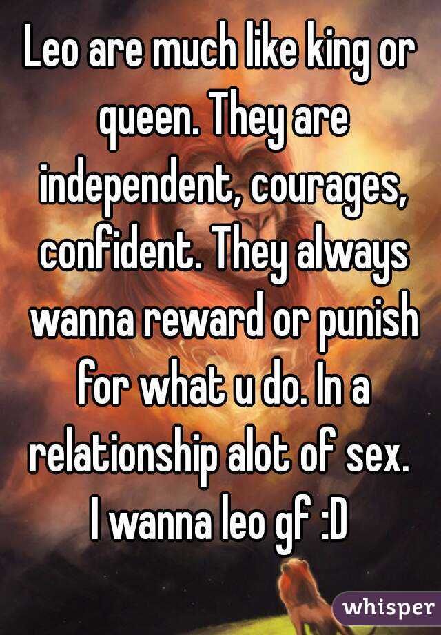 Leo are much like king or queen. They are independent, courages, confident. They always wanna reward or punish for what u do. In a relationship alot of sex. 
I wanna leo gf :D