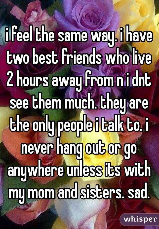 i feel the same way. i have two best friends who live 2 hours away from n i dnt see them much. they are the only people i talk to. i never hang out or go anywhere unless its with my mom and sisters. sad.