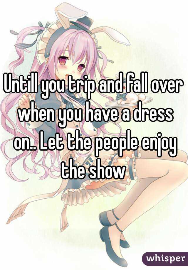 Untill you trip and fall over when you have a dress on.. Let the people enjoy the show 