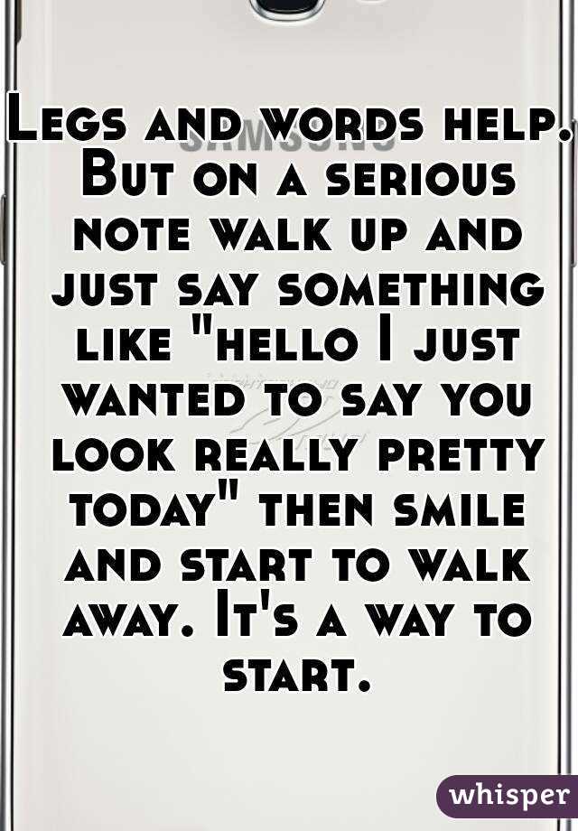 Legs and words help. But on a serious note walk up and just say something like "hello I just wanted to say you look really pretty today" then smile and start to walk away. It's a way to start.