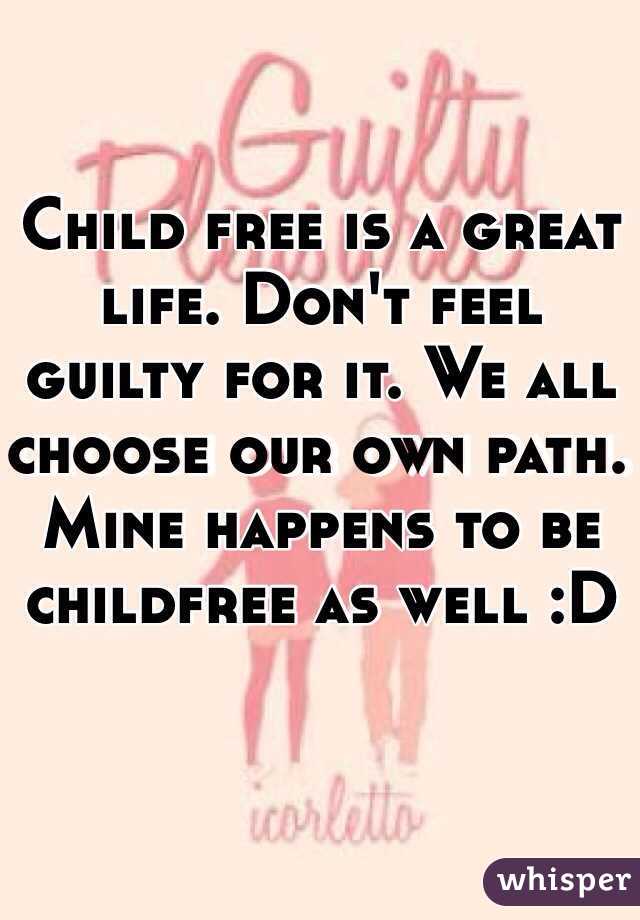 Child free is a great life. Don't feel guilty for it. We all choose our own path. Mine happens to be childfree as well :D