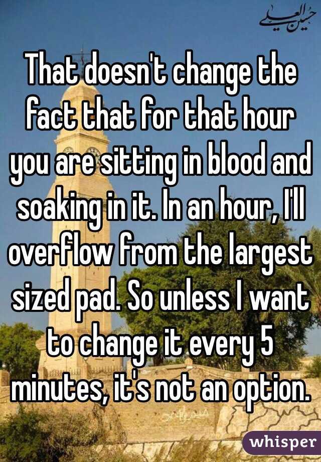  That doesn't change the fact that for that hour you are sitting in blood and soaking in it. In an hour, I'll overflow from the largest sized pad. So unless I want to change it every 5 minutes, it's not an option. 