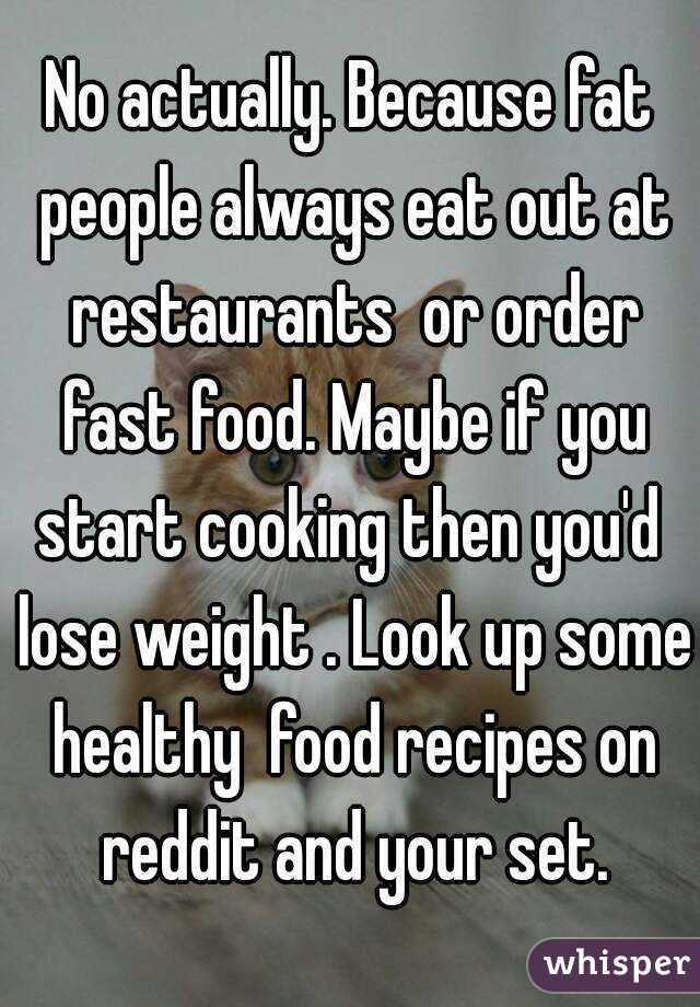 No actually. Because fat people always eat out at restaurants  or order fast food. Maybe if you start cooking then you'd  lose weight . Look up some healthy  food recipes on reddit and your set.