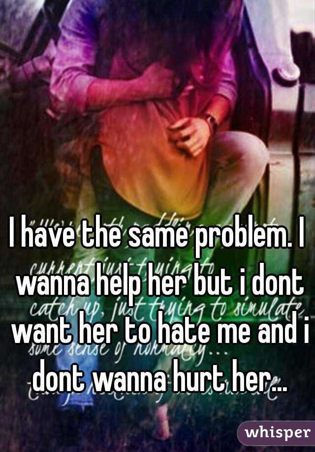I have the same problem. I wanna help her but i dont want her to hate me and i dont wanna hurt her...
