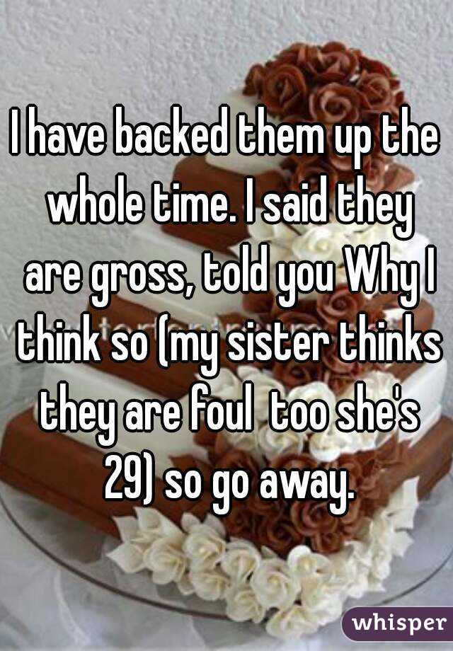 I have backed them up the whole time. I said they are gross, told you Why I think so (my sister thinks they are foul  too she's 29) so go away.