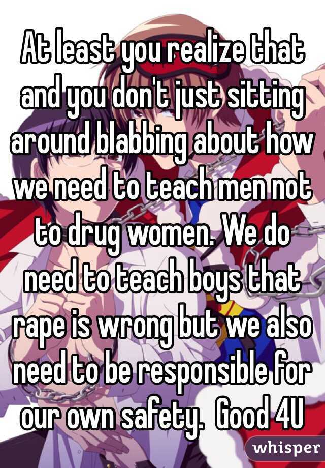 At least you realize that and you don't just sitting around blabbing about how we need to teach men not to drug women. We do need to teach boys that rape is wrong but we also need to be responsible for our own safety.  Good 4U