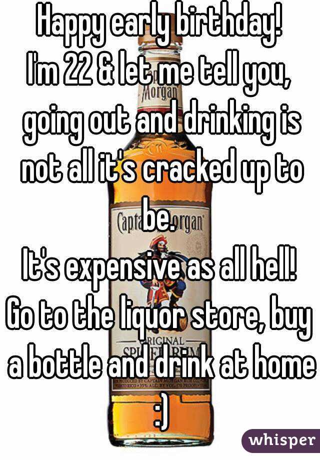 Happy early birthday!
I'm 22 & let me tell you, going out and drinking is not all it's cracked up to be. 
It's expensive as all hell!
Go to the liquor store, buy a bottle and drink at home :)