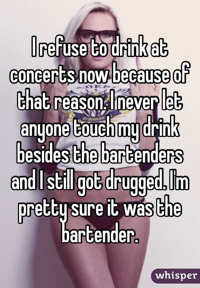 I refuse to drink at concerts now because of that reason. I never let anyone touch my drink besides the bartenders and I still got drugged. I'm pretty sure it was the bartender. 