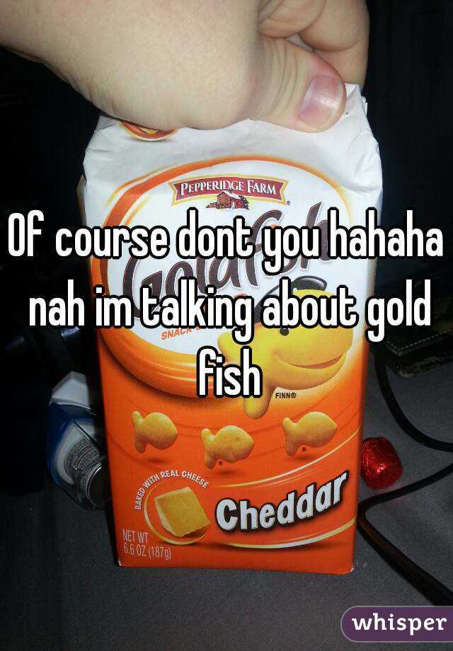 Of course dont you hahaha nah im talking about gold fish