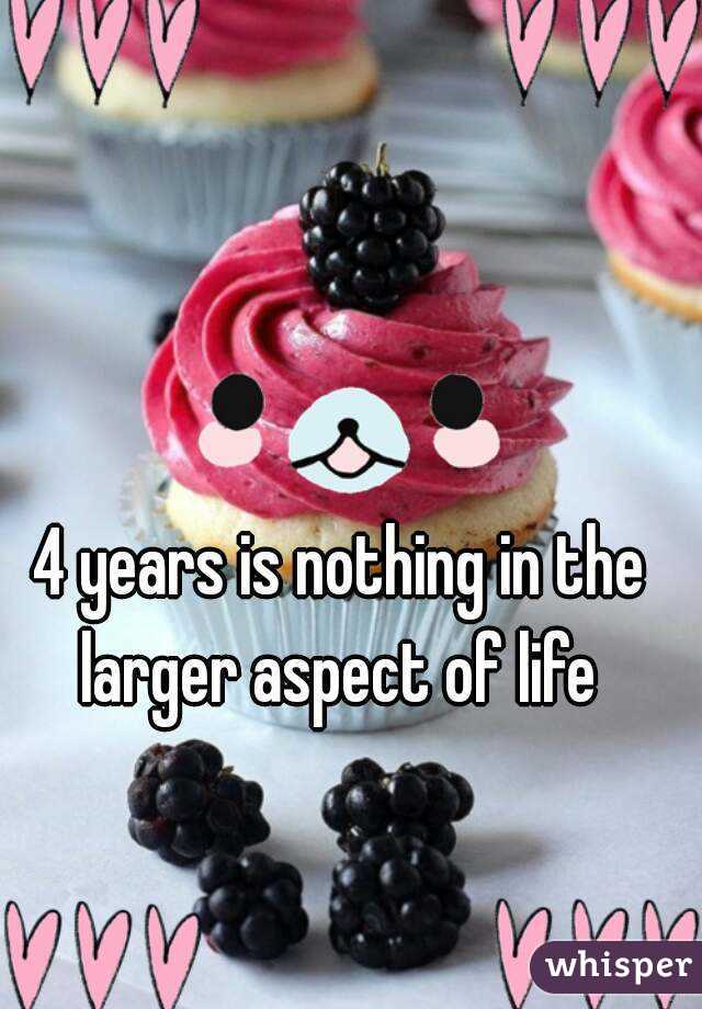 4 years is nothing in the larger aspect of life 