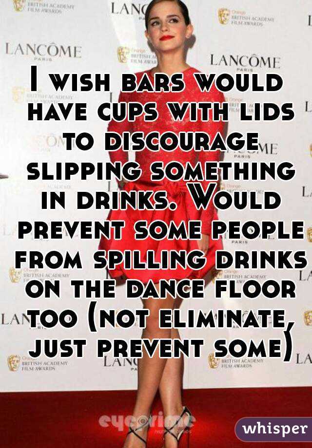 I wish bars would have cups with lids to discourage slipping something in drinks. Would prevent some people from spilling drinks on the dance floor too (not eliminate, just prevent some)