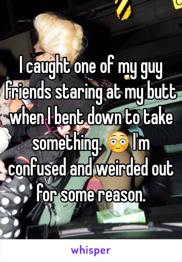 I caught one of my guy friends staring at my butt when I bent down to take something. 😳 I'm confused and weirded out for some reason.