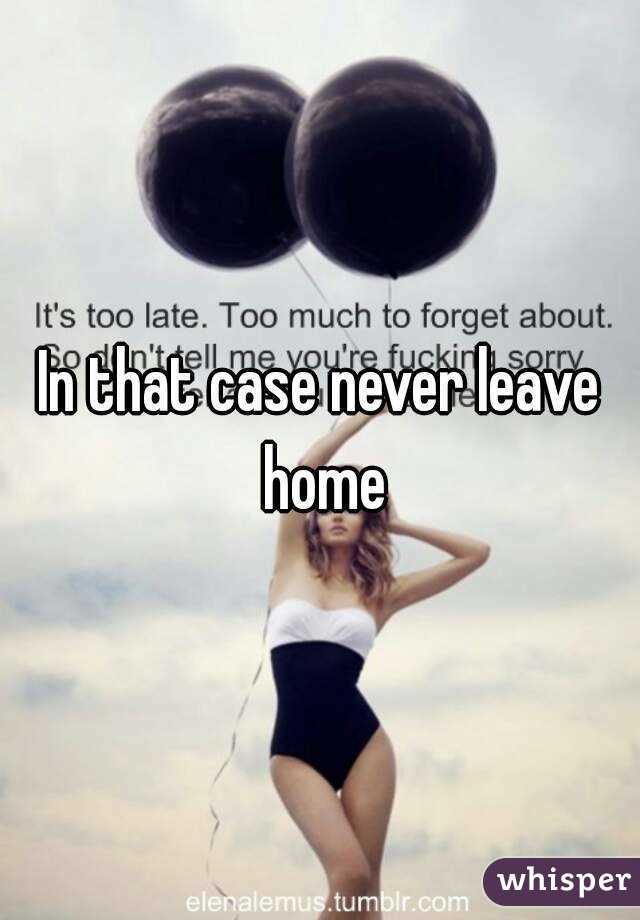 In that case never leave home