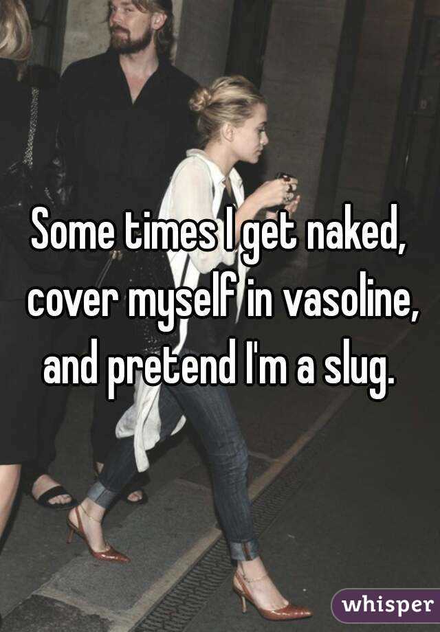 Some times I get naked, cover myself in vasoline, and pretend I'm a slug. 