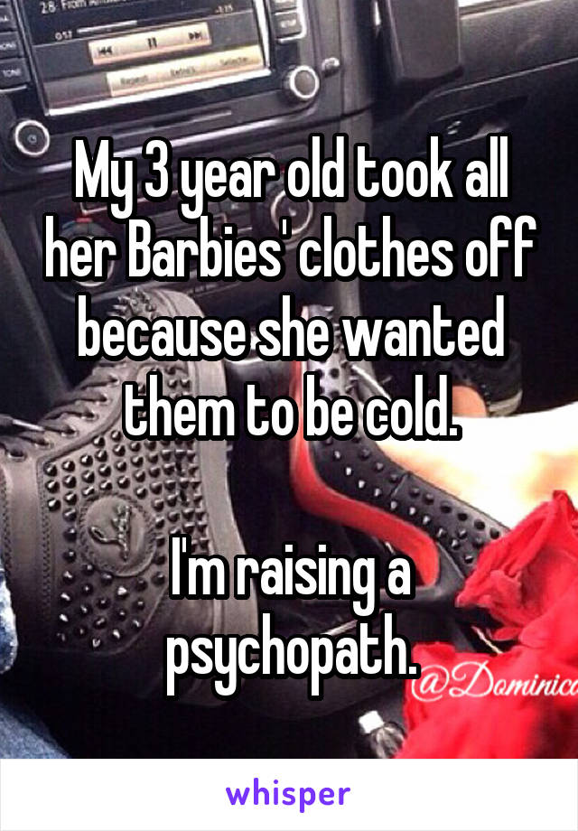 My 3 year old took all her Barbies' clothes off because she wanted them to be cold.

I'm raising a psychopath.