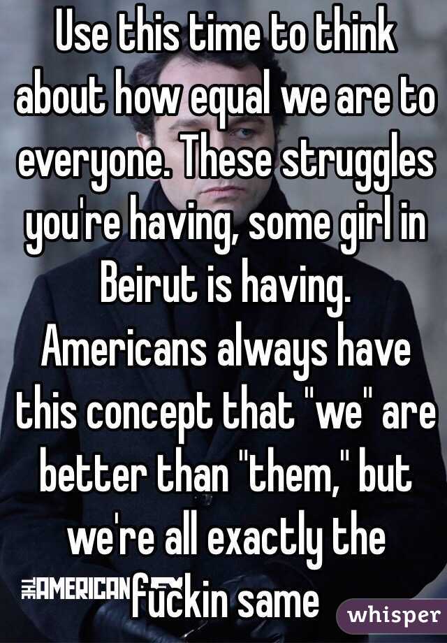 Use this time to think about how equal we are to everyone. These struggles you're having, some girl in Beirut is having. Americans always have this concept that "we" are better than "them," but we're all exactly the fuckin same 