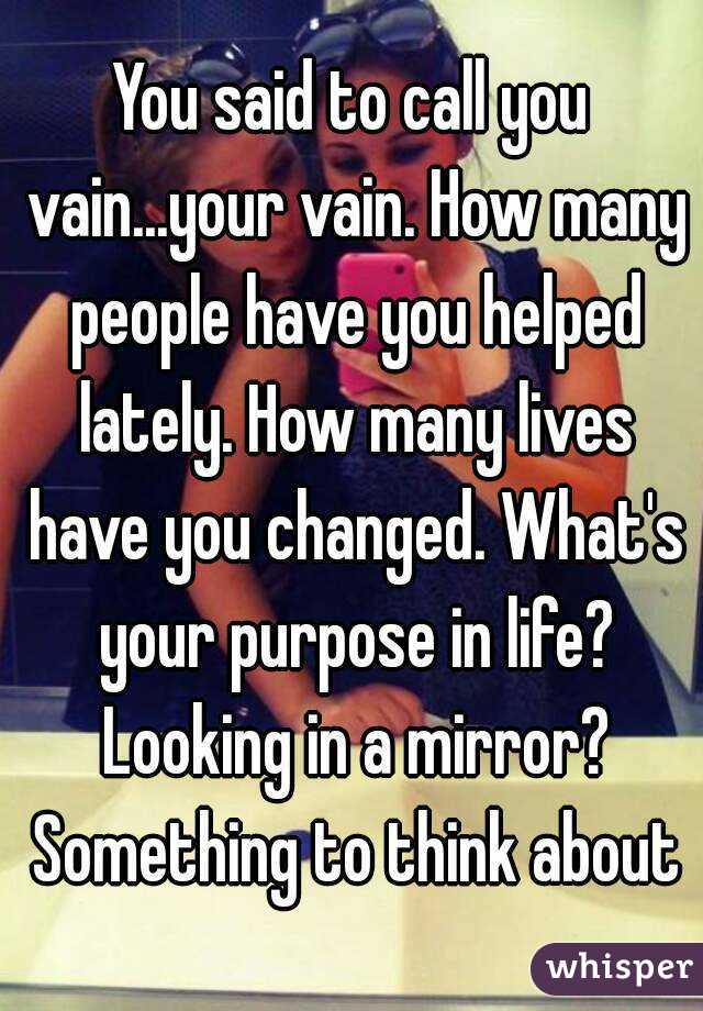 You said to call you vain...your vain. How many people have you helped lately. How many lives have you changed. What's your purpose in life? Looking in a mirror? Something to think about