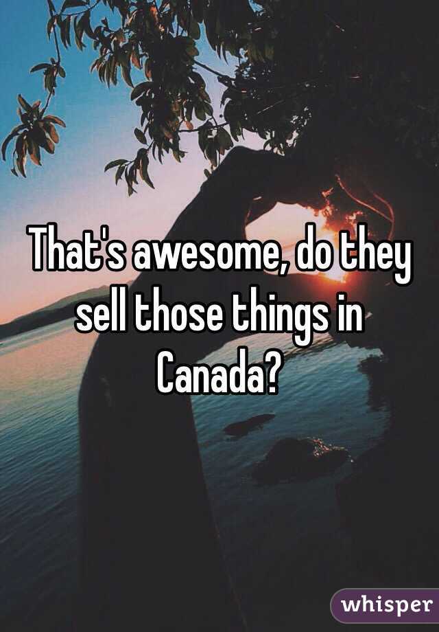 That's awesome, do they sell those things in Canada?