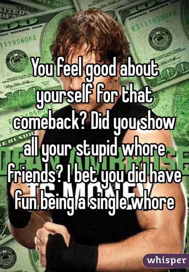  You feel good about yourself for that comeback? Did you show all your stupid whore friends? I bet you did have fun being a single whore 