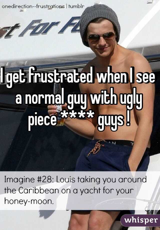 I get frustrated when I see a normal guy with ugly piece **** guys !