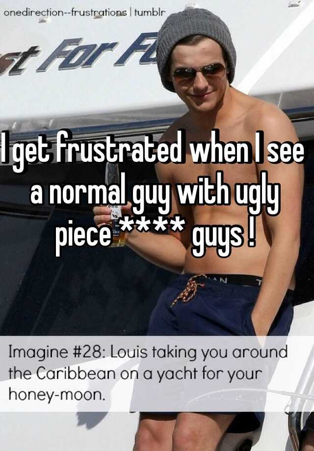 I get frustrated when I see a normal guy with ugly piece **** guys !