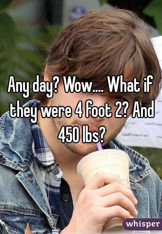 Any day? Wow.... What if they were 4 foot 2? And 450 lbs?