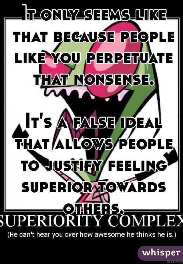 It only seems like that because people like you perpetuate that nonsense. 

It's a false ideal that allows people to justify feeling superior towards others. 