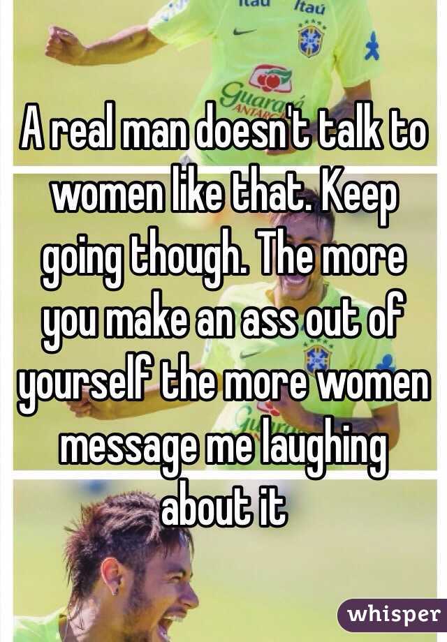 A real man doesn't talk to women like that. Keep going though. The more you make an ass out of yourself the more women message me laughing about it 