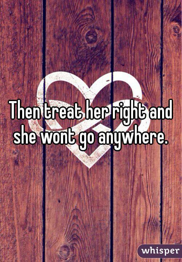 Then treat her right and she wont go anywhere. 