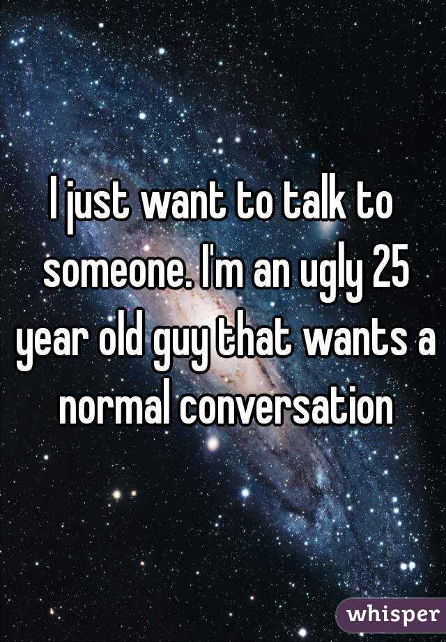 I just want to talk to someone. I'm an ugly 25 year old guy that wants a normal conversation