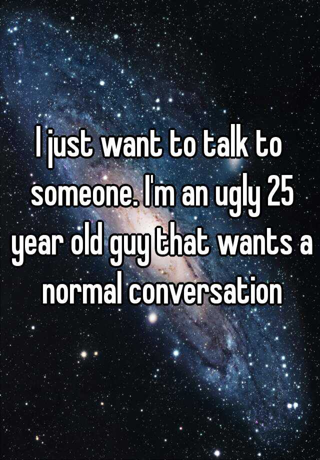 I just want to talk to someone. I'm an ugly 25 year old guy that wants a normal conversation