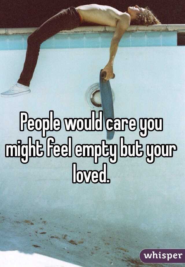 People would care you might feel empty but your loved.