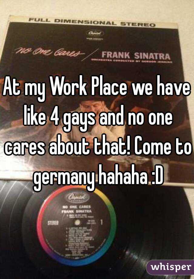 At my Work Place we have like 4 gays and no one cares about that! Come to germany hahaha :D