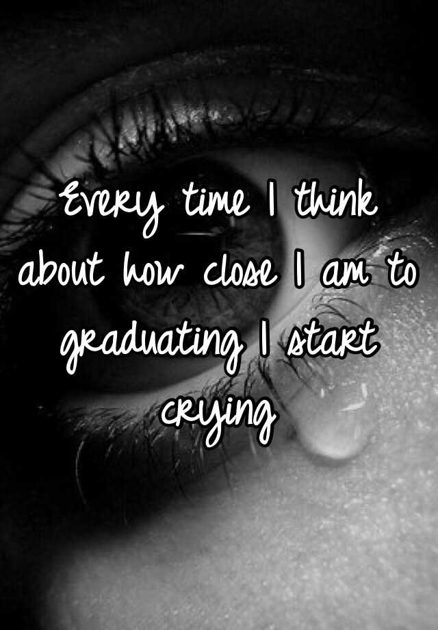 every-time-i-think-about-how-close-i-am-to-graduating-i-start-crying