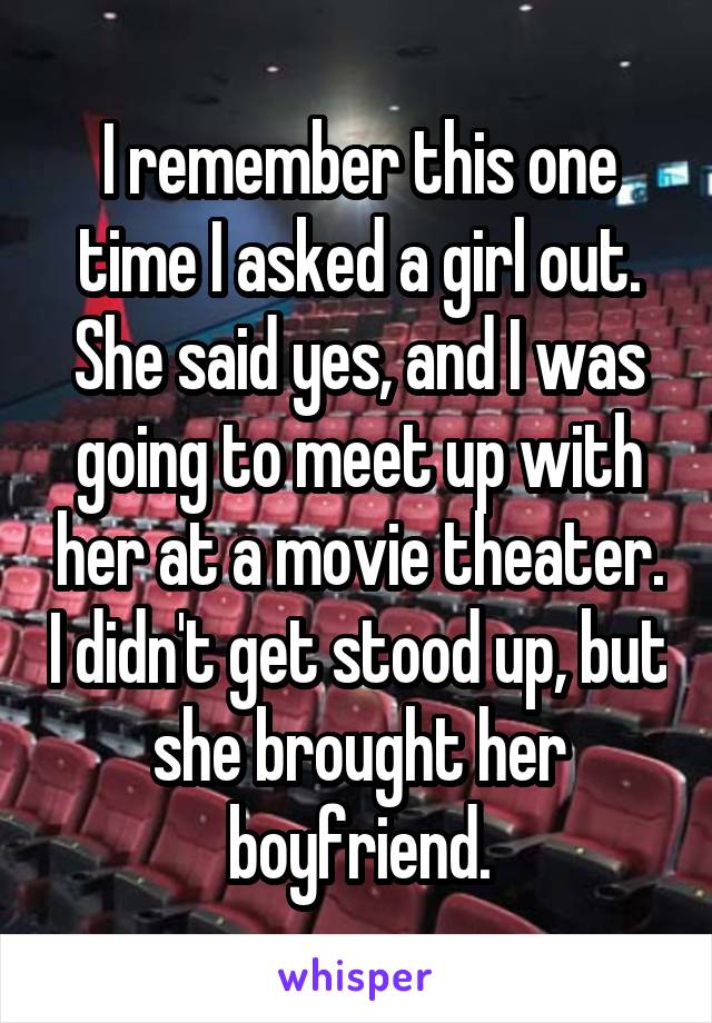 I remember this one time I asked a girl out. She said yes, and I was going to meet up with her at a movie theater. I didn't get stood up, but she brought her boyfriend.