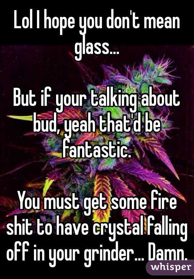 Lol I hope you don't mean glass...

But if your talking about bud, yeah that'd be fantastic.

You must get some fire shit to have crystal falling off in your grinder... Damn.