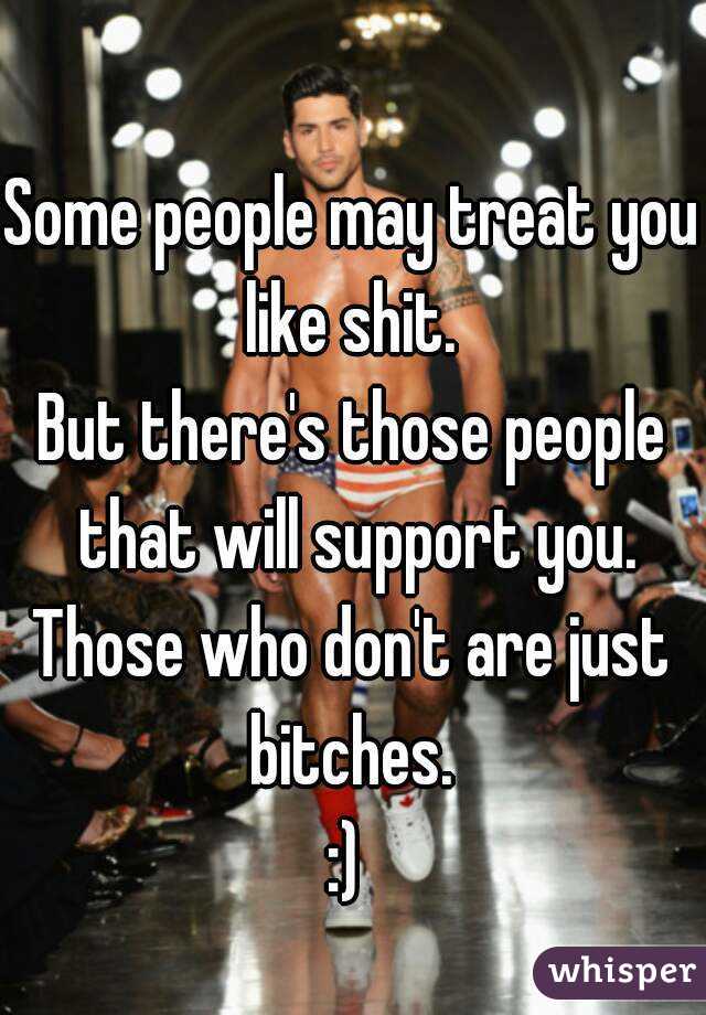 Some people may treat you like shit. 
But there's those people that will support you.
Those who don't are just bitches. 
:) 