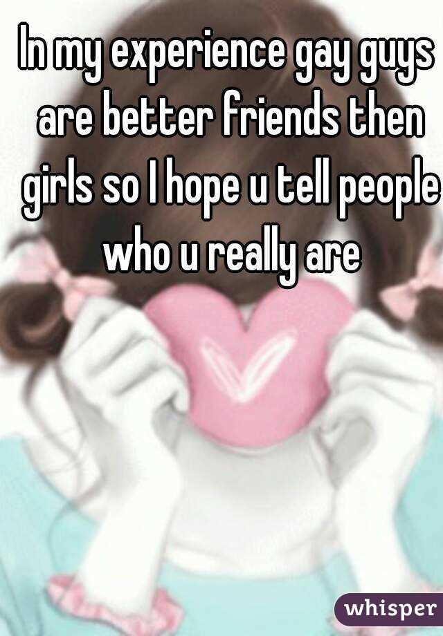 In my experience gay guys are better friends then girls so I hope u tell people who u really are
