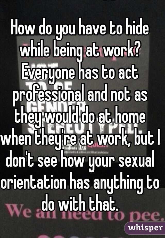 How do you have to hide while being at work? Everyone has to act professional and not as they would do at home when they're at work, but I don't see how your sexual orientation has anything to do with that.