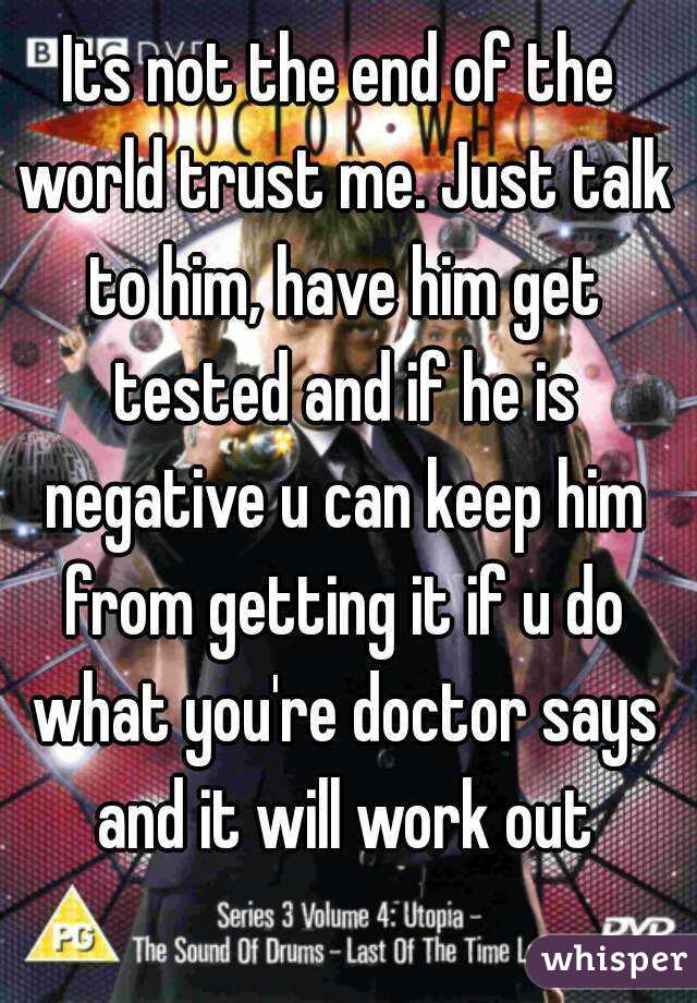 Its not the end of the world trust me. Just talk to him, have him get tested and if he is negative u can keep him from getting it if u do what you're doctor says and it will work out