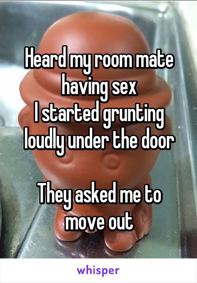 Heard my room mate having sex
I started grunting loudly under the door

They asked me to move out