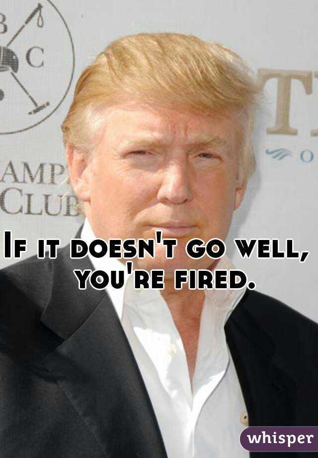 If it doesn't go well, 
 you're fired. 