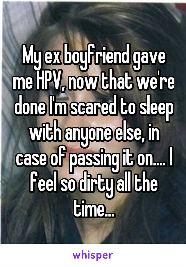 My ex boyfriend gave me HPV, now that we're done I'm scared to sleep with anyone else, in case of passing it on.... I feel so dirty all the time...