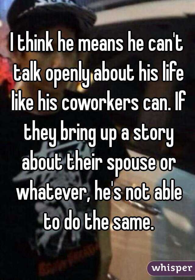 I think he means he can't talk openly about his life like his coworkers can. If they bring up a story about their spouse or whatever, he's not able to do the same.